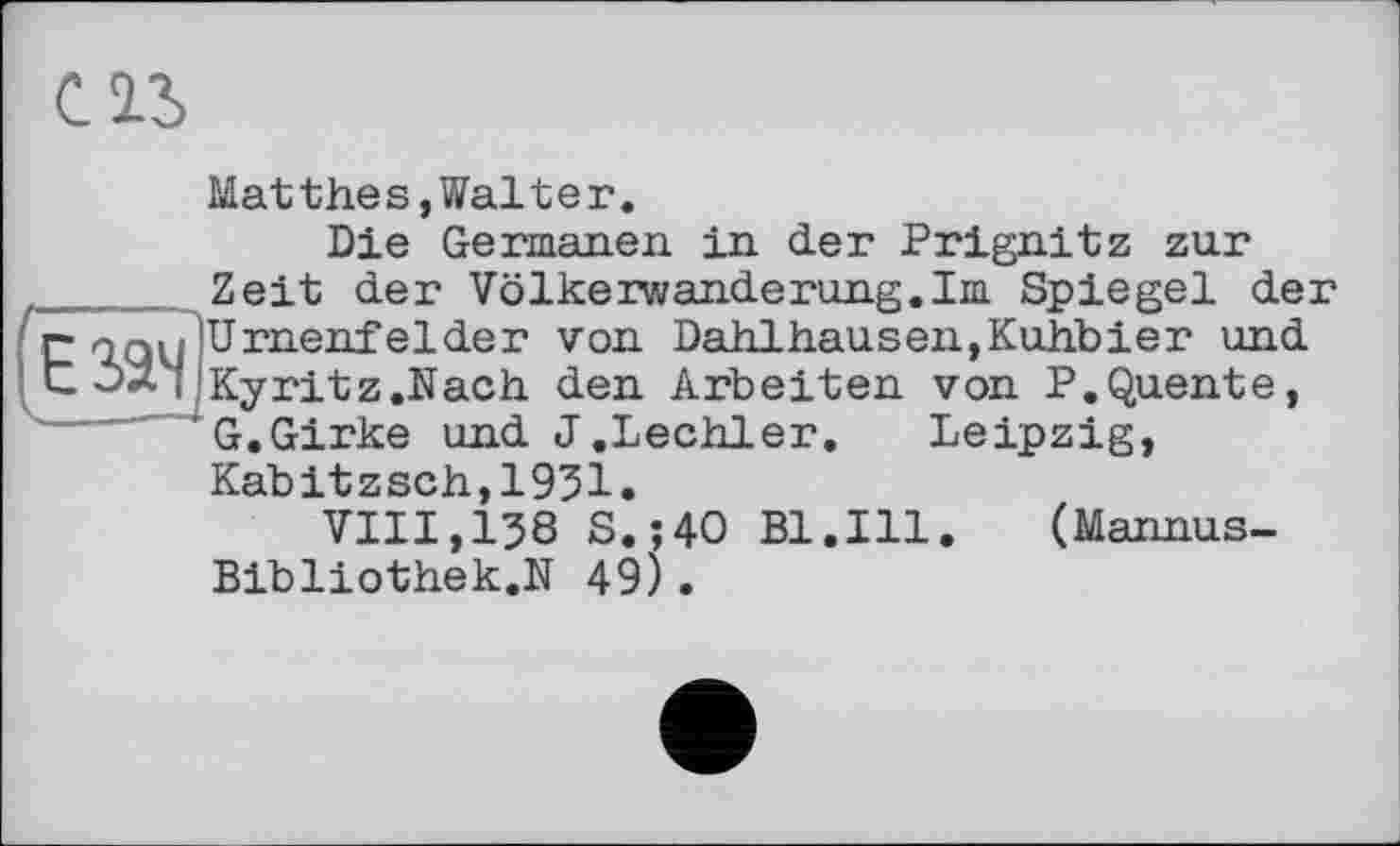 ﻿С2Л
(езэч
Matthes,Walter.
Die Germanen in der Prignitz zur Zeit der Völkerwanderung.Im Spiegel der Urnenfelder von Dahlhausen,Kuhbier und Kyritz.Nach den Arbeiten von P.Quente, G.Girke und J.Lechler. Leipzig, Kabitzsch,1951.
VIII,138 S.;4O Bl.Ill. (Mannus-Bibliothek.N 49).